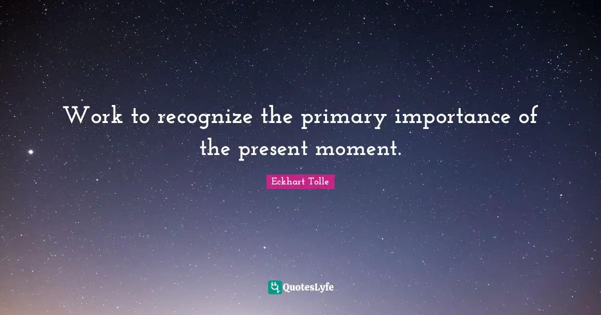 Work to recognize the primary importance of the present moment.