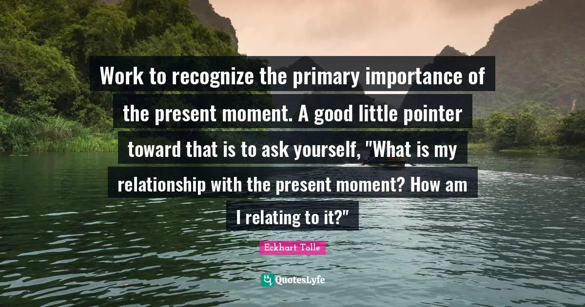 Work to recognize the primary importance of the present moment. A good little pointer toward that is to ask yourself, "What is my relationship with the present moment? How am I relating to it?"