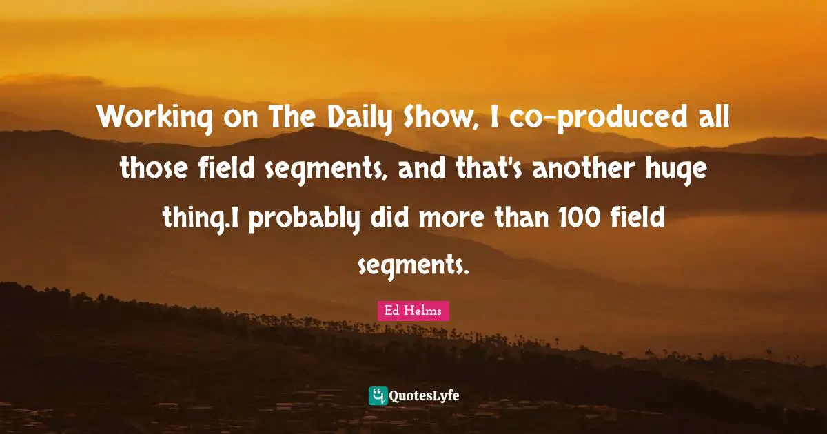 Working on The Daily Show, I co-produced all those field segments, and that's another huge thing.I probably did more than 100 field segments.