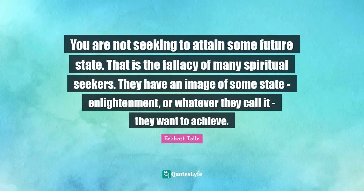 You are not seeking to attain some future state. That is the fallacy of many spiritual seekers. They have an image of some state - enlightenment, or whatever they call it - they want to achieve.