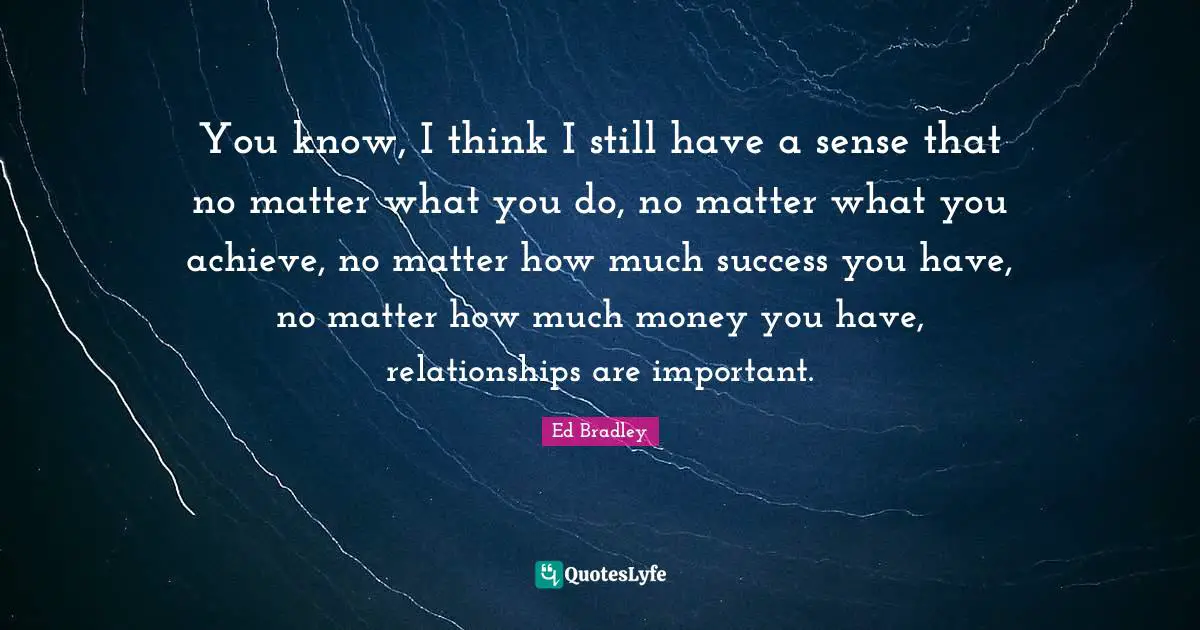 You know, I think I still have a sense that no matter what you do, no matter what you achieve, no matter how much success you have, no matter how much money you have, relationships are important.