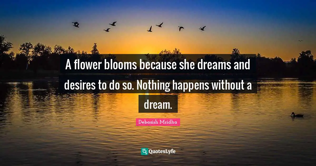 A flower blooms because she dreams and desires to do so. Nothing happens without a dream.