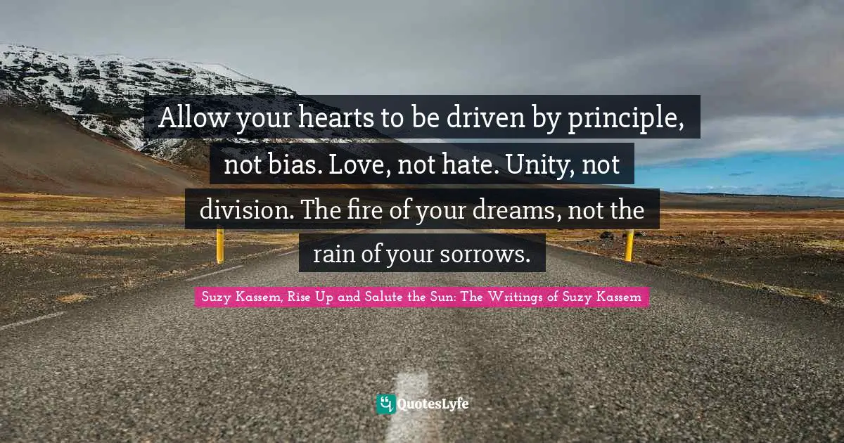 Suzy Kassem, Rise Up and Salute the Sun: The Writings of Suzy Kassem Quotes: Allow your hearts to be driven by principle, not bias. Love, not hate. Unity, not division. The fire of your dreams, not the rain of your sorrows.