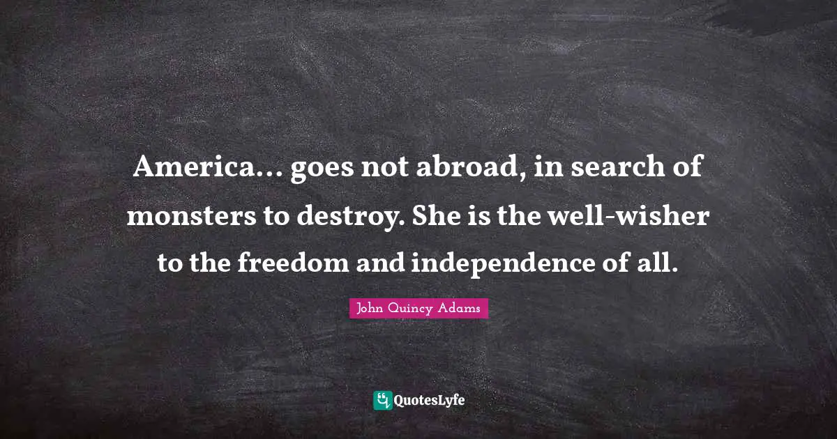 Independence Quotes: "America... goes not abroad, in search of monsters to destroy. She is the well-wisher to the freedom and independence of all."