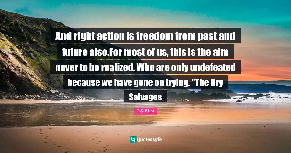 And right action is freedom from past and future also.For most of us, this is the aim never to be realized. Who are only undefeated because we have gone on trying. "The Dry Salvages