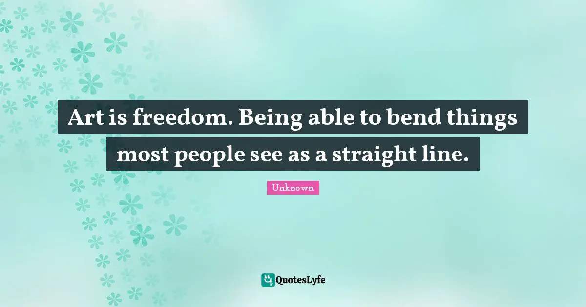 Art is freedom. Being able to bend things most people see as a straight line.