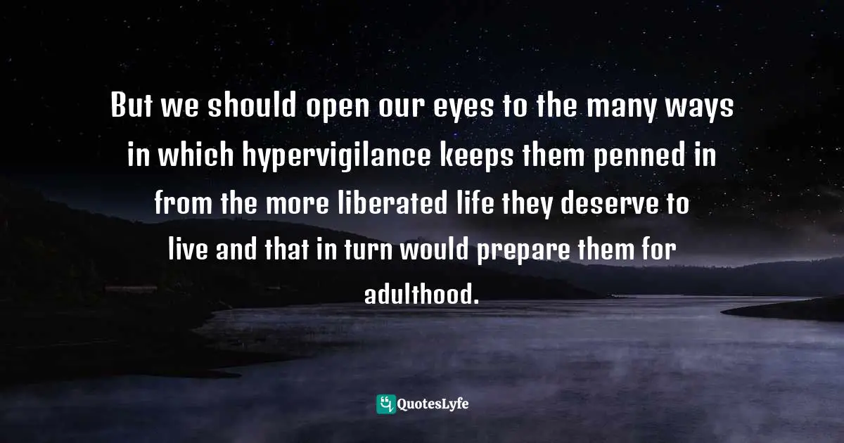 Julie Lythcott-Haims, How To Raise An Adult: Break Free Of The Overparenting Trap And Prepare Your Kid For Success Quotes: "But we should open our eyes to the many ways in which hypervigilance keeps them penned in from the more liberated life they deserve to live and that in turn would prepare them for adulthood."