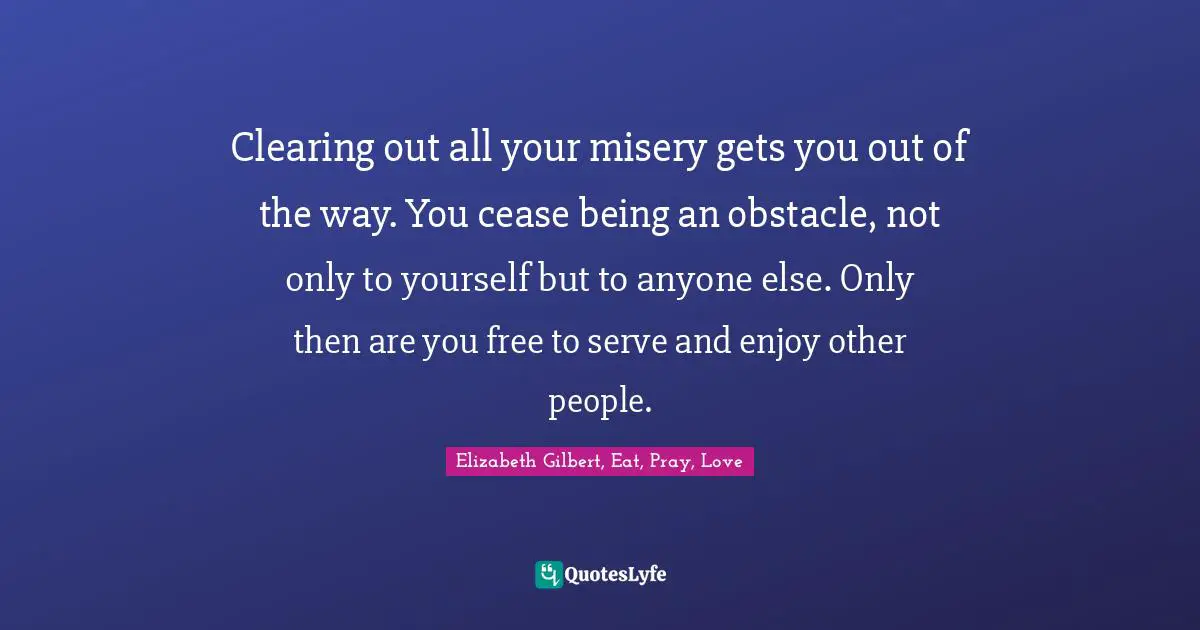 Clearing out all your misery gets you out of the way. You cease being an obstacle, not only to yourself but to anyone else. Only then are you free to serve and enjoy other people.