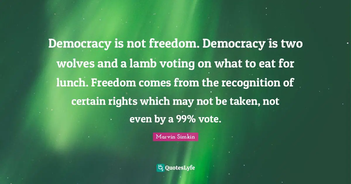 Democracy is not freedom. Democracy is two wolves and a lamb voting on what to eat for lunch. Freedom comes from the recognition of certain rights which may not be taken, not even by a 99% vote.