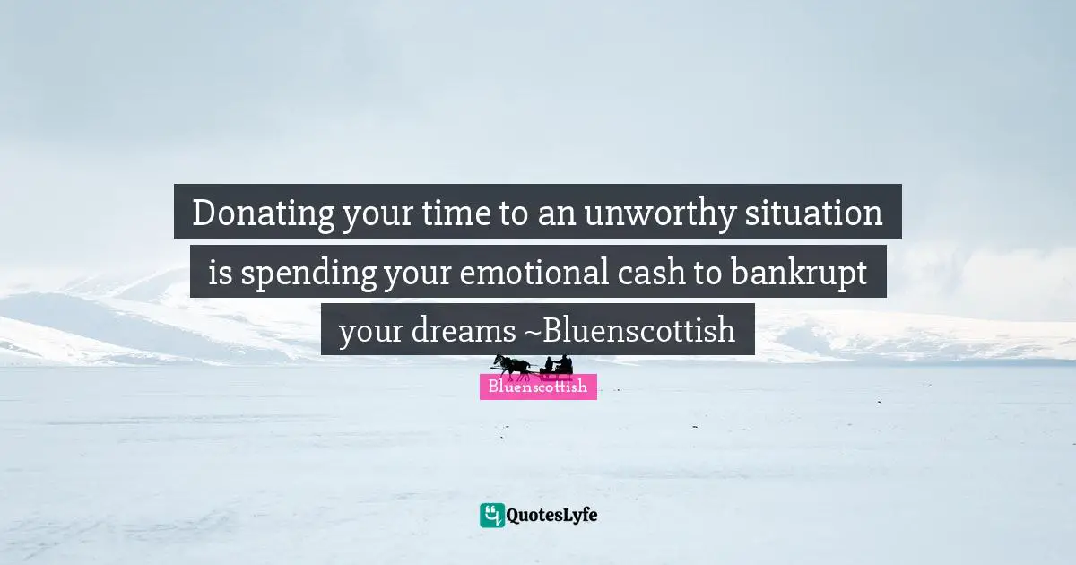 Donating your time to an unworthy situation is spending your emotional cash to bankrupt your dreams ~Bluenscottish