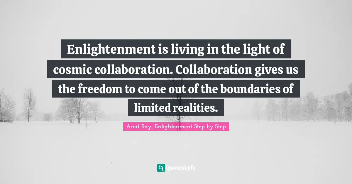 Enlightenment is living in the light of cosmic collaboration. Collaboration gives us the freedom to come out of the boundaries of limited realities.
