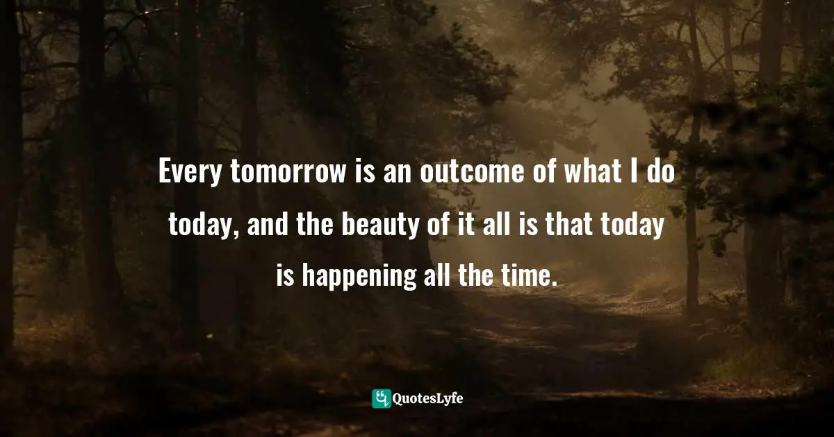 Every tomorrow is an outcome of what I do today, and the beauty of it all is that today is happening all the time.