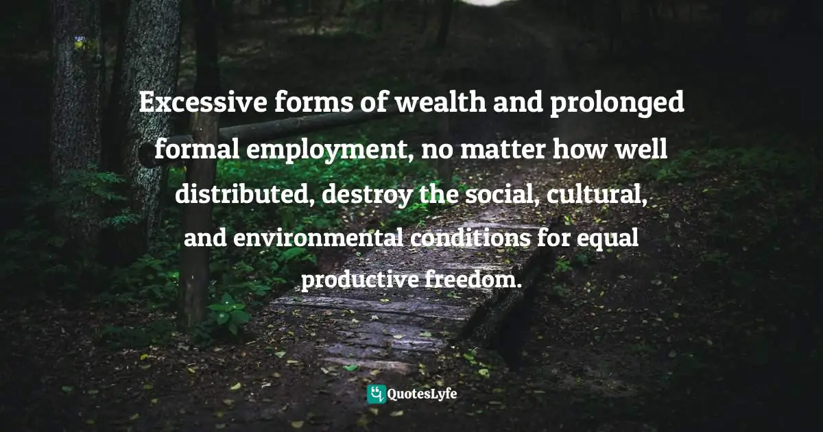 Excessive forms of wealth and prolonged formal employment, no matter how well distributed, destroy the social, cultural, and environmental conditions for equal productive freedom.