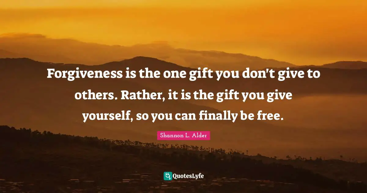 Forgiveness is the one gift you don't give to others. Rather, it is the gift you give yourself, so you can finally be free.