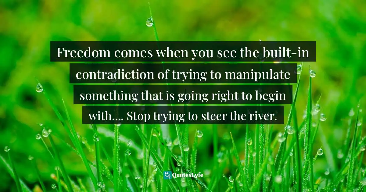 Freedom comes when you see the built-in contradiction of trying to manipulate something that is going right to begin with.... Stop trying to steer the river.