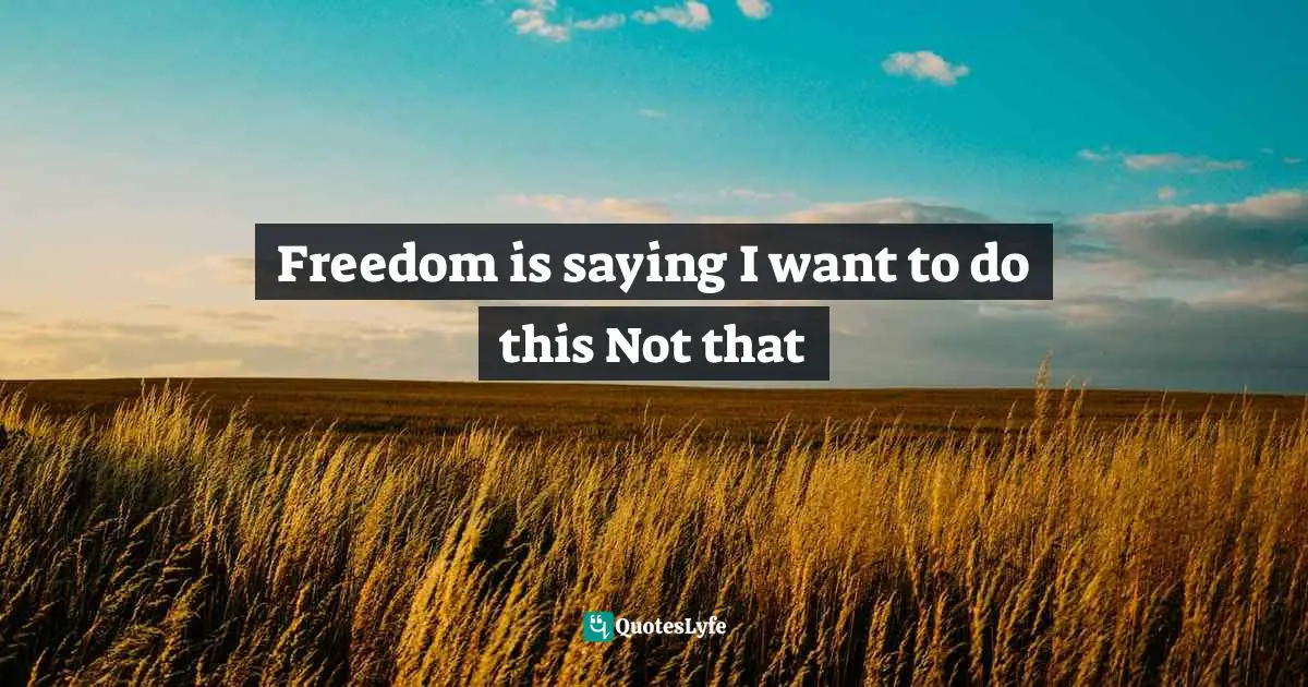Freedom is saying I want to do this Not that