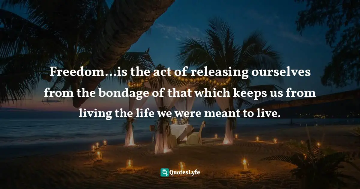 Freedom...is the act of releasing ourselves from the bondage of that which keeps us from living the life we were meant to live.