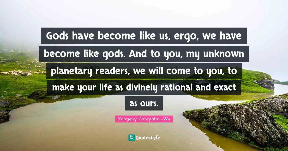Gods have become like us, ergo, we have become like gods. And to you, my unknown planetary readers, we will come to you, to make your life as divinely rational and exact as ours.