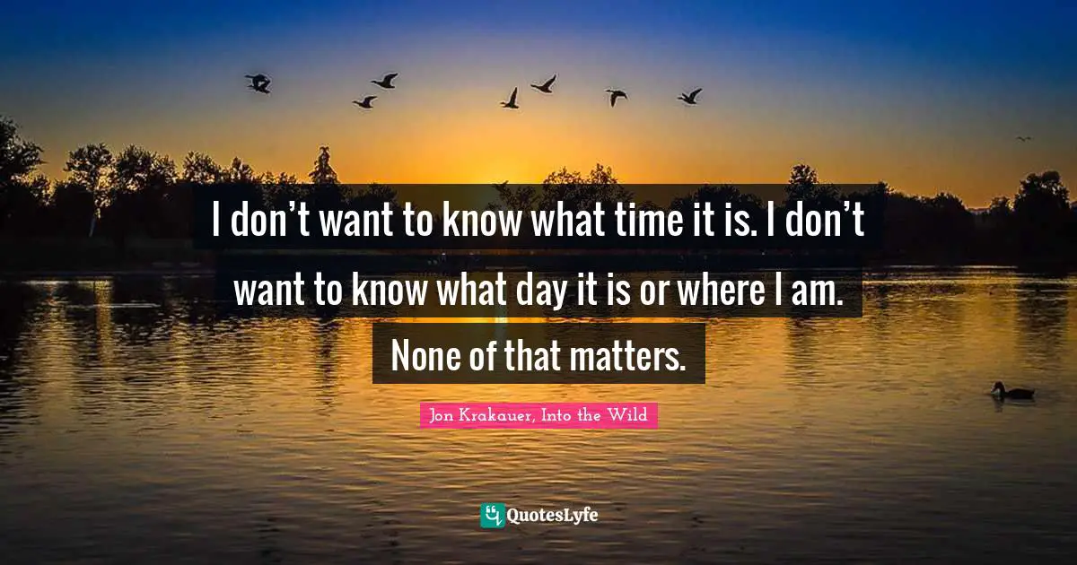 I don’t want to know what time it is. I don’t want to know what day it is or where I am. None of that matters.