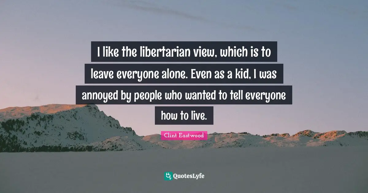 Clint Eastwood Quotes: I like the libertarian view, which is to leave everyone alone. Even as a kid, I was annoyed by people who wanted to tell everyone how to live.