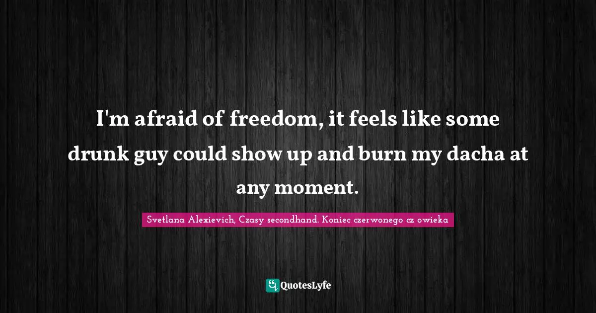 I'm afraid of freedom, it feels like some drunk guy could show up and burn my dacha at any moment.