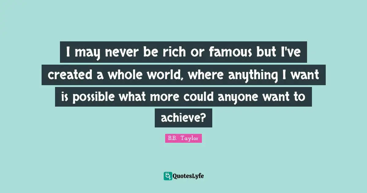 I may never be rich or famous but I've created a whole world, where anything I want is possible what more could anyone want to achieve?