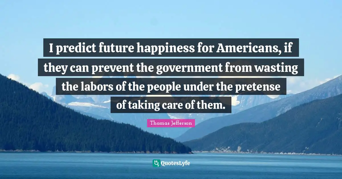I predict future happiness for Americans, if they can prevent the government from wasting the labors of the people under the pretense of taking care of them.