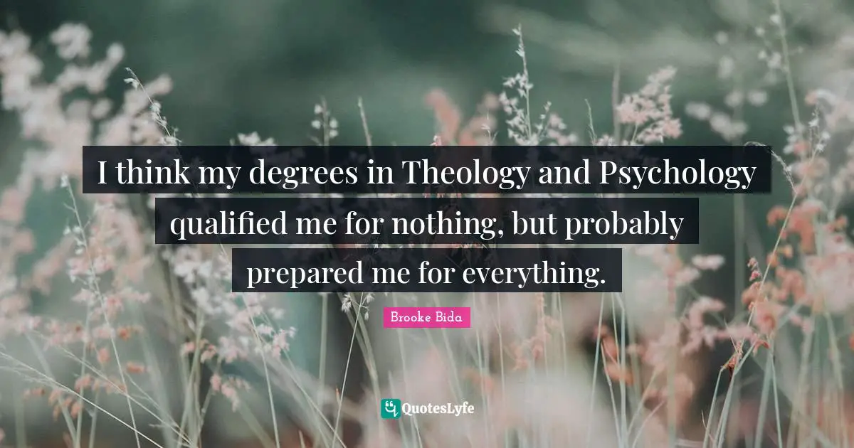 I think my degrees in Theology and Psychology qualified me for nothing, but probably prepared me for everything.