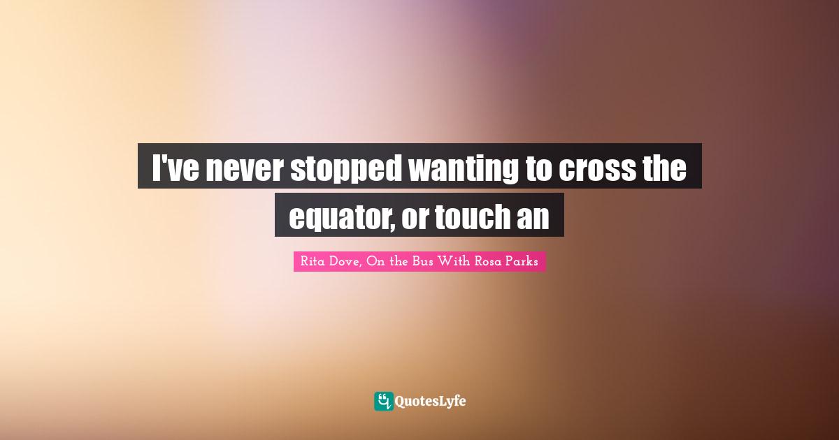 Rosa Parks Quotes: "I've never stopped wanting to cross the equator, or touch an"