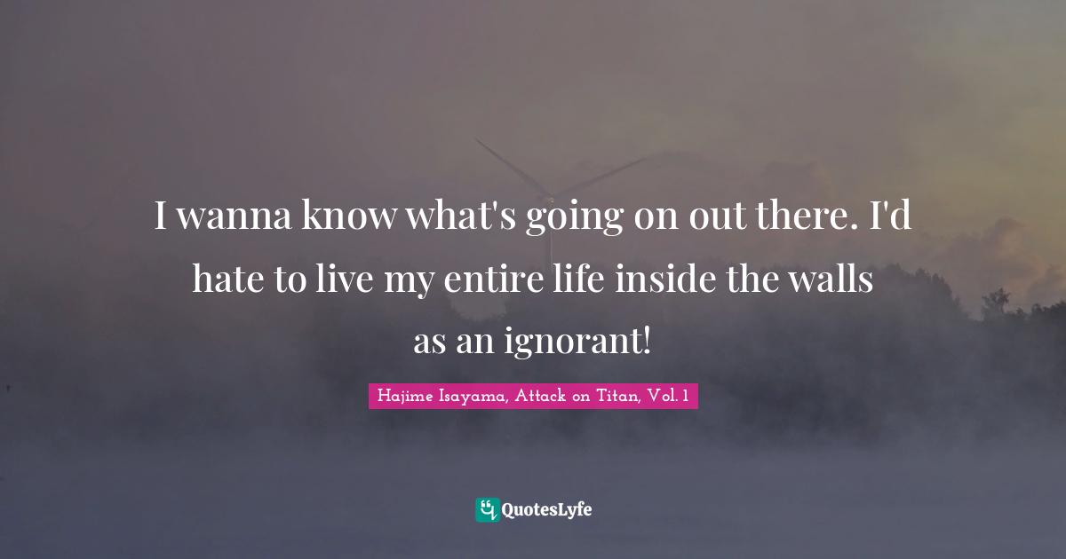 I wanna know what's going on out there. I'd hate to live my entire life inside the walls as an ignorant!
