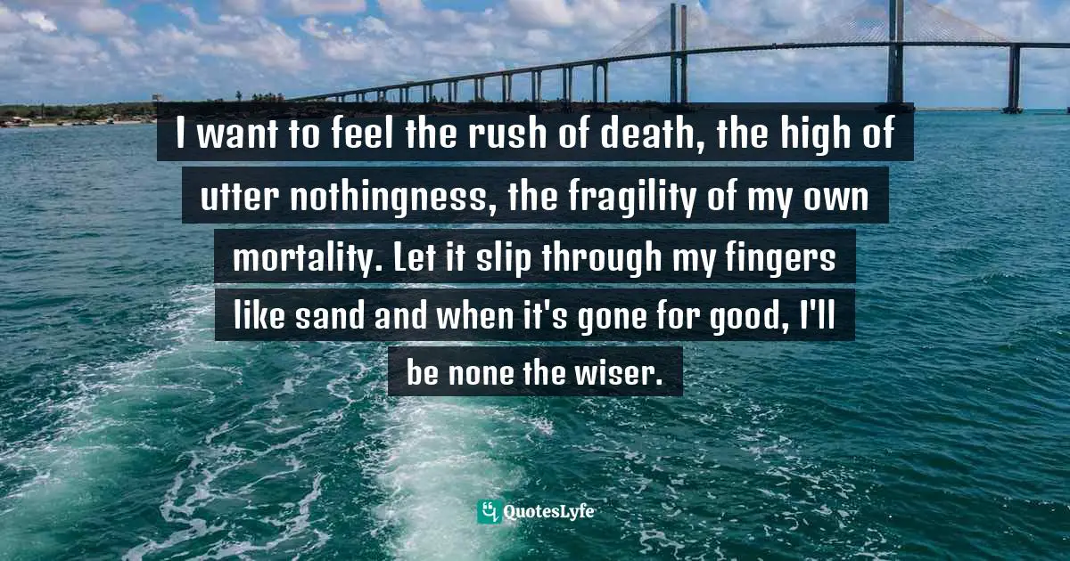I want to feel the rush of death, the high of utter nothingness, the fragility of my own mortality. Let it slip through my fingers like sand and when it's gone for good, I'll be none the wiser.