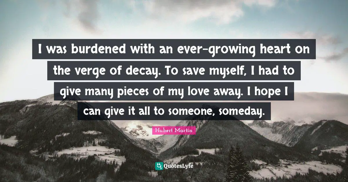 Hubert Martin Quotes: "I was burdened with an ever-growing heart on the verge of decay. To save myself, I had to give many pieces of my love away. I hope I can give it all to someone, someday."