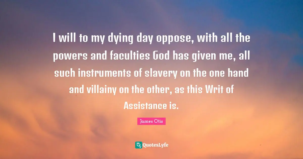 I will to my dying day oppose, with all the powers and faculties God has given me, all such instruments of slavery on the one hand and villainy on the other, as this Writ of Assistance is.