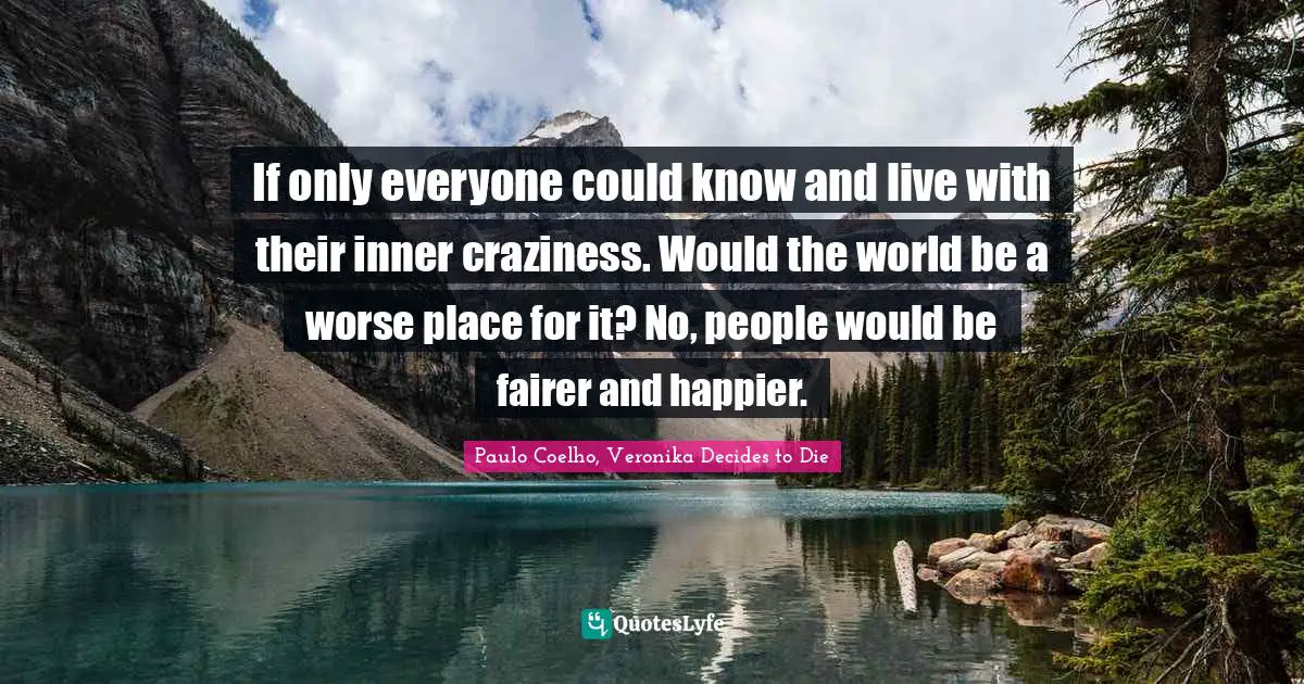 Paulo Coelho, Veronika Decides to Die Quotes: If only everyone could know and live with their inner craziness. Would the world be a worse place for it? No, people would be fairer and happier.