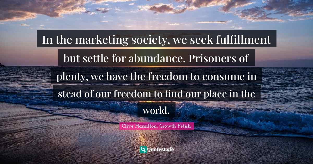In the marketing society, we seek fulfillment but settle for abundance. Prisoners of plenty, we have the freedom to consume in stead of our freedom to find our place in the world.