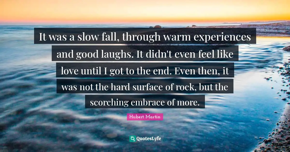 It was a slow fall, through warm experiences and good laughs. It didn't even feel like love until I got to the end. Even then, it was not the hard surface of rock, but the scorching embrace of more.