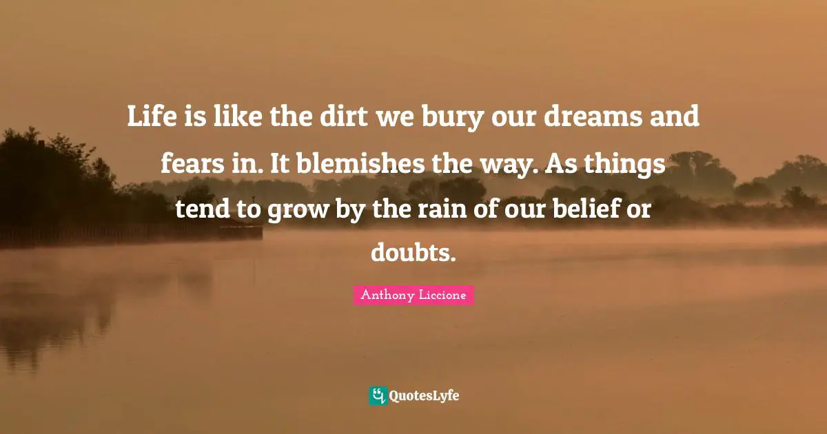 Life is like the dirt we bury our dreams and fears in. It blemishes the way. As things tend to grow by the rain of our belief or doubts.