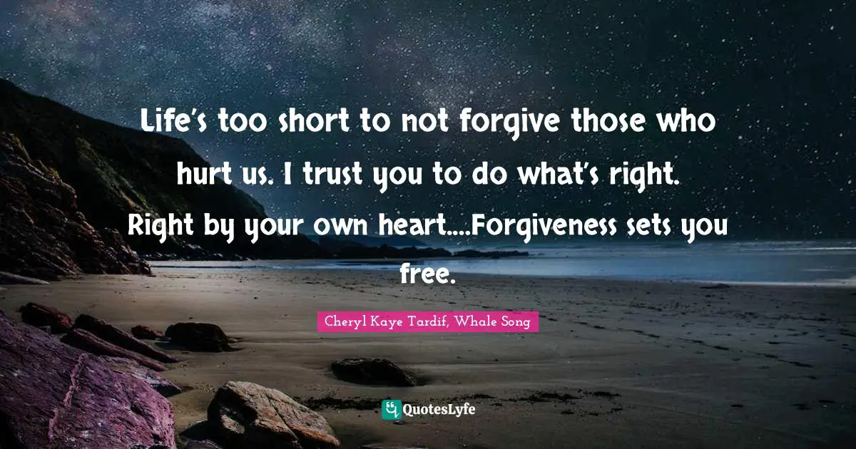 Life’s too short to not forgive those who hurt us. I trust you to do what’s right. Right by your own heart.…Forgiveness sets you free.