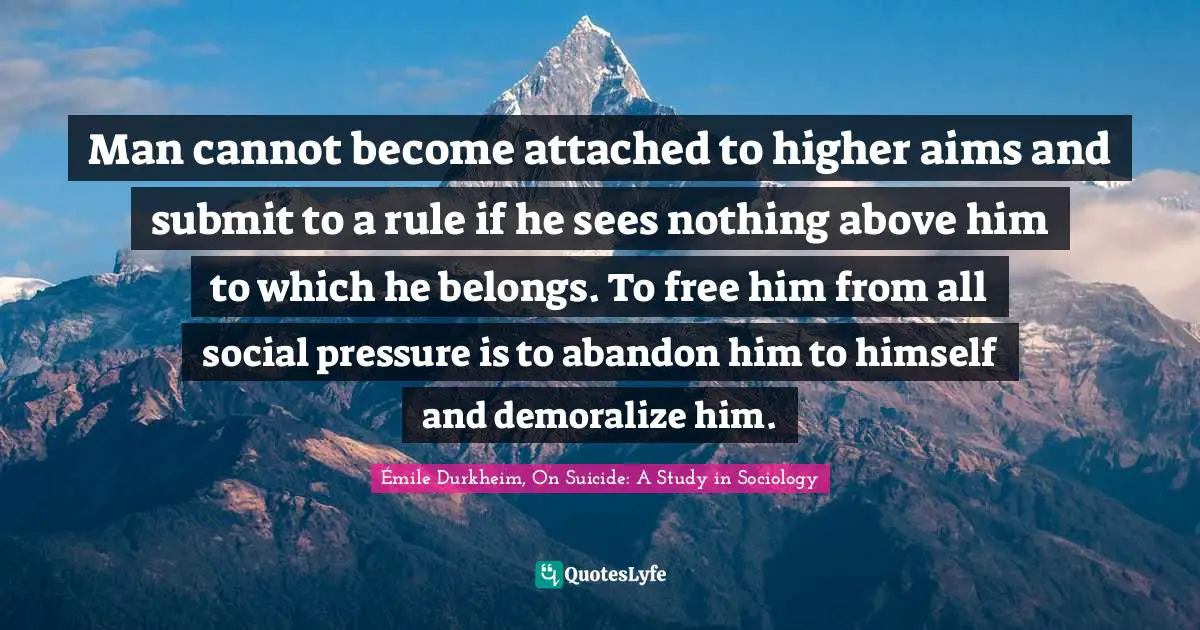 Man cannot become attached to higher aims and submit to a rule if he sees nothing above him to which he belongs. To free him from all social pressure is to abandon him to himself and demoralize him.