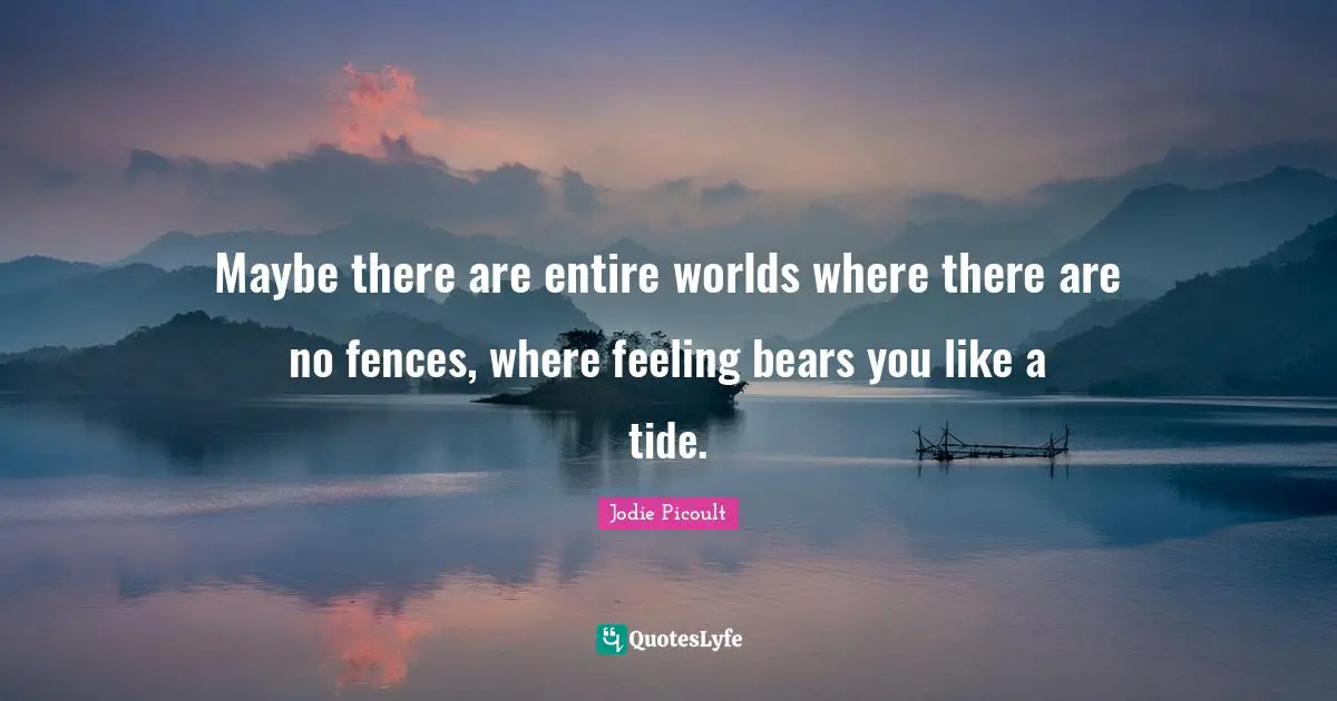 Maybe there are entire worlds where there are no fences, where feeling bears you like a tide.