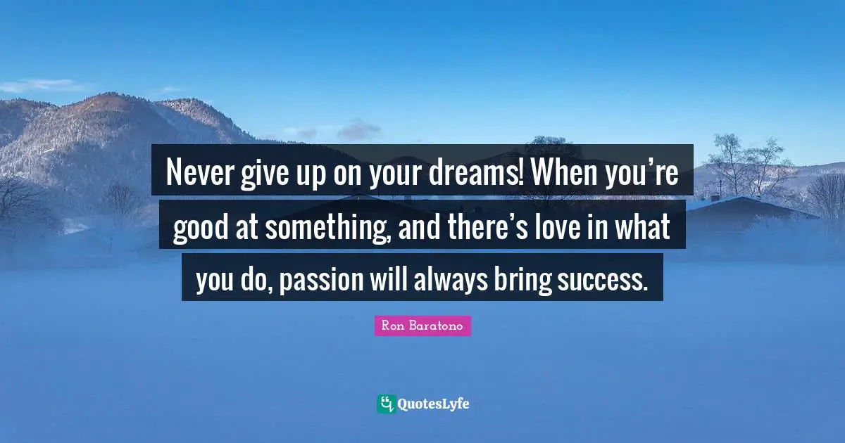 Never give up on your dreams! When you’re good at something, and there’s love in what you do, passion will always bring success.