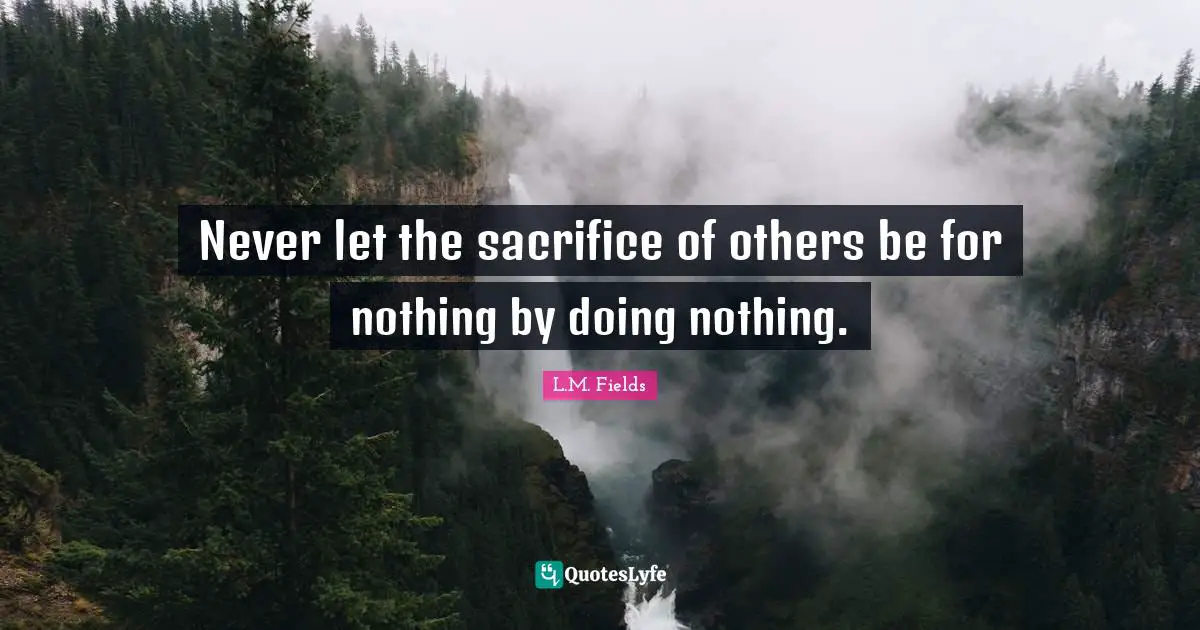 Never let the sacrifice of others be for nothing by doing nothing.