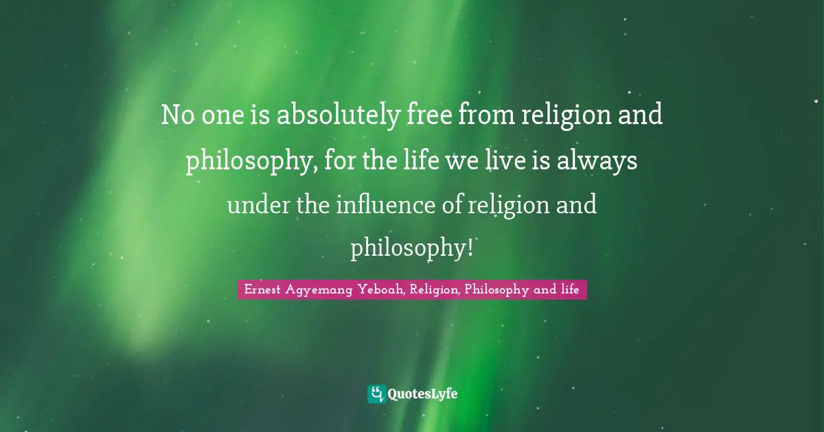 No one is absolutely free from religion and philosophy, for the life we live is always under the influence of religion and philosophy!