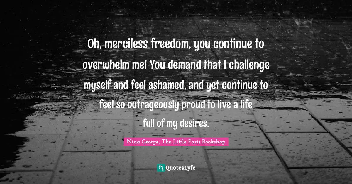 Oh, merciless freedom, you continue to overwhelm me! You demand that I challenge myself and feel ashamed, and yet continue to feel so outrageously proud to live a life full of my desires.