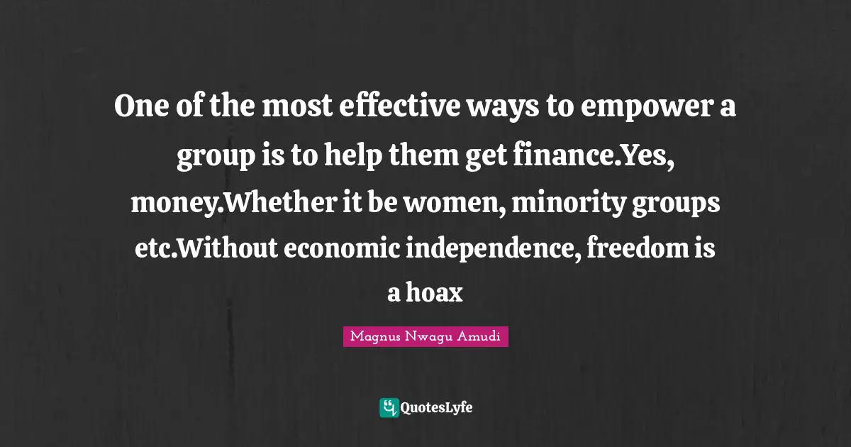 One of the most effective ways to empower a group is to help them get finance.Yes, money.Whether it be women, minority groups etc.Without economic independence, freedom is a hoax