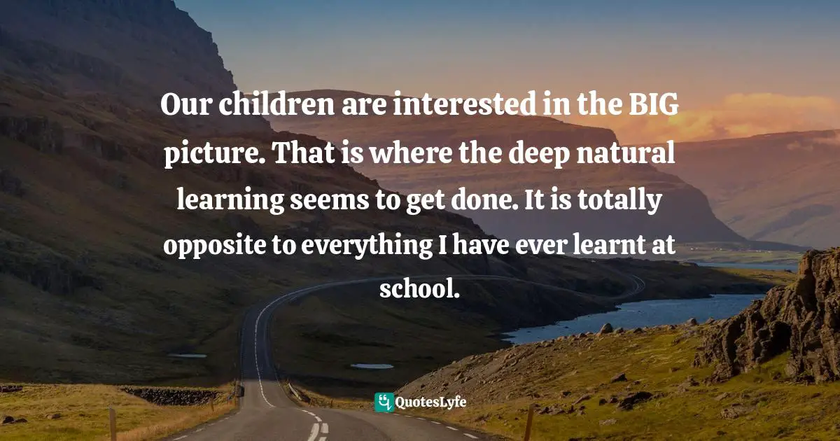 Our children are interested in the BIG picture. That is where the deep natural learning seems to get done. It is totally opposite to everything I have ever learnt at school.