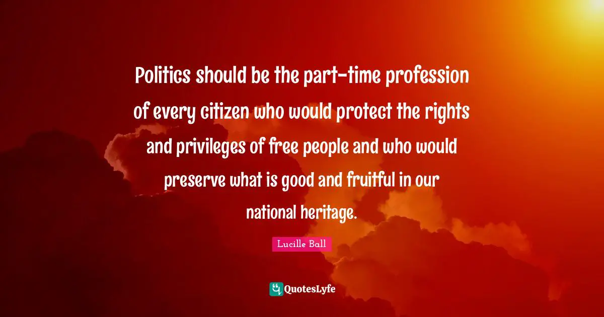 Lucille Ball Quotes: "Politics should be the part-time profession of every citizen who would protect the rights and privileges of free people and who would preserve what is good and fruitful in our national heritage."