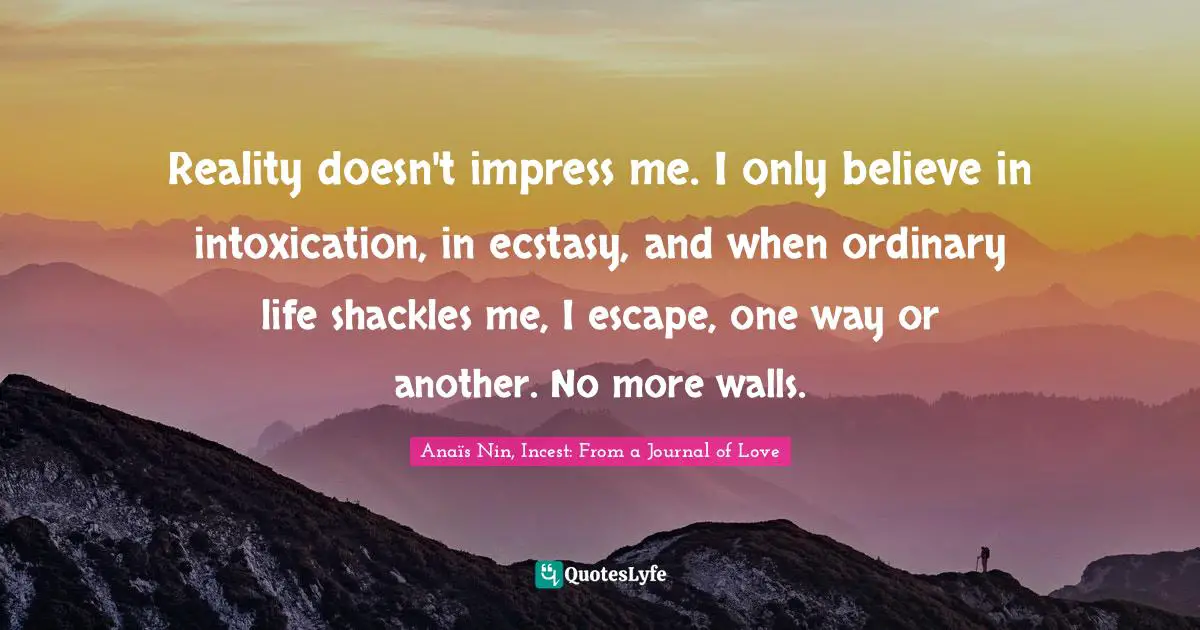 Reality doesn't impress me. I only believe in intoxication, in ecstasy, and when ordinary life shackles me, I escape, one way or another. No more walls.