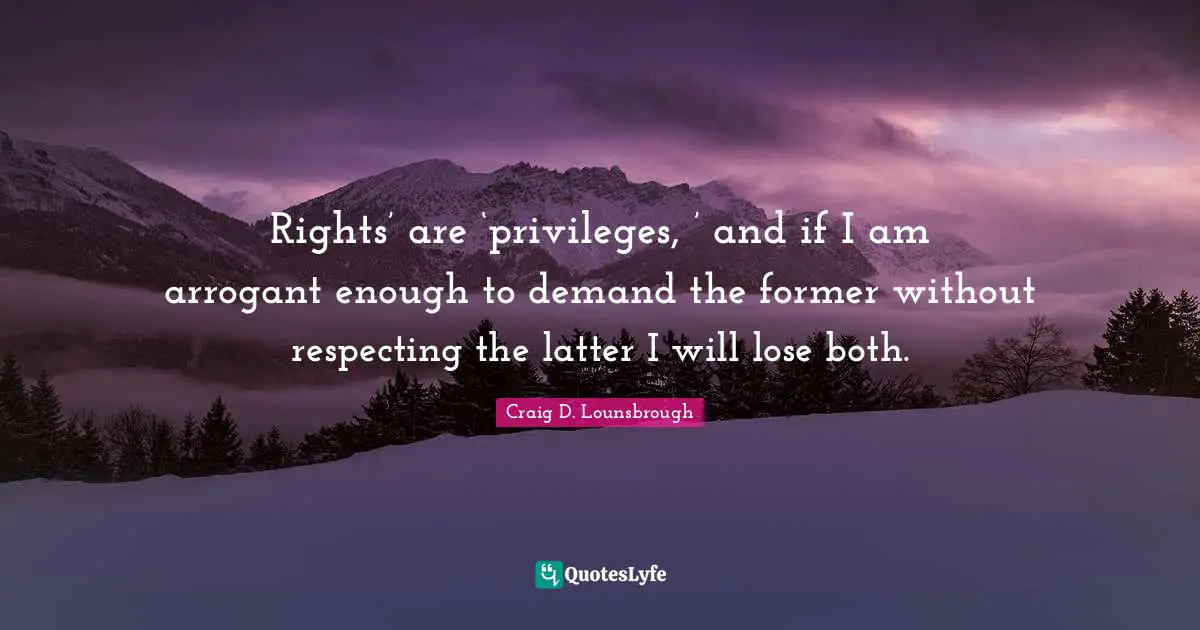 Rights’ are ‘privileges, ’ and if I am arrogant enough to demand the former without respecting the latter I will lose both.