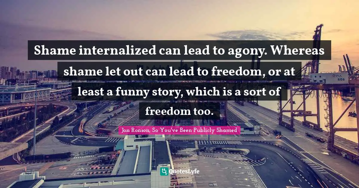 Shame internalized can lead to agony. Whereas shame let out can lead to freedom, or at least a funny story, which is a sort of freedom too.